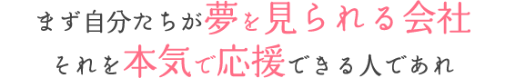 まず自分たちが夢を見られる会社 それを本気で応援できる人であれ