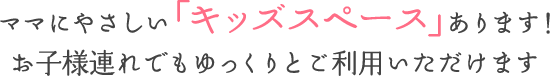 ママにやさしい「キッズスペース」あります！お子様連れでもゆっくりとご利用いただけます。